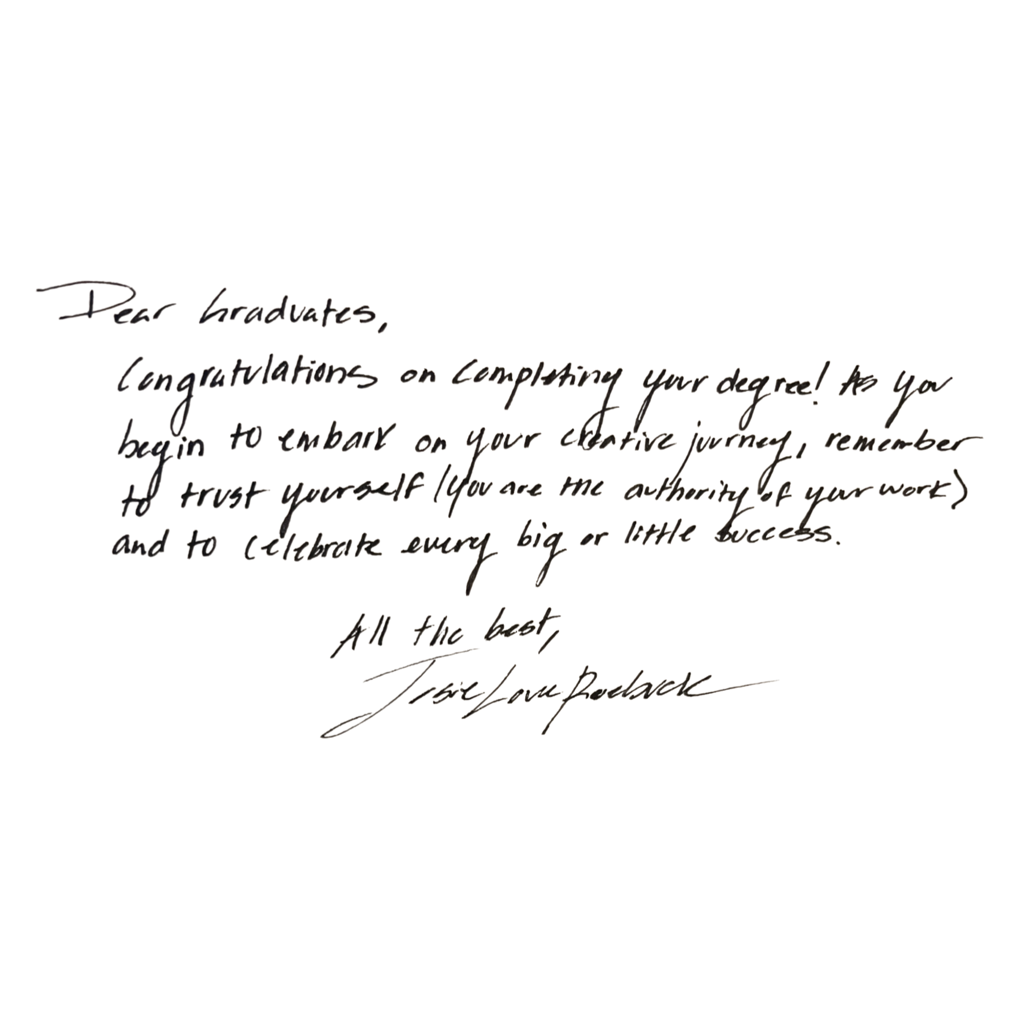 Josie Roebuck Quote: Dear Graduate,  Congratulations on completing your degree! As you begin to embark on your creative journey, remember to trust yourself (you are the authority of your work) and to celebrate every big or little success.  All the best, Josie Love Roebuck